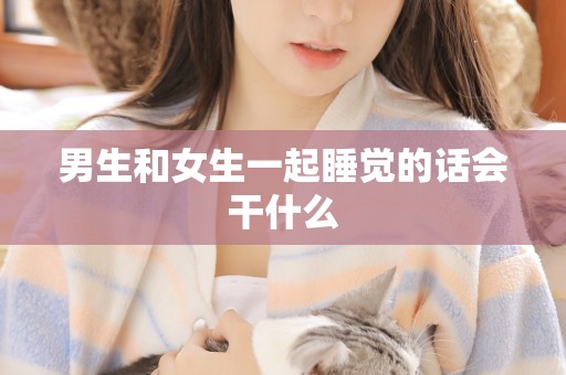 男生和女生一起睡觉的话会干什么 男生和女生一起睡觉的话会干什么