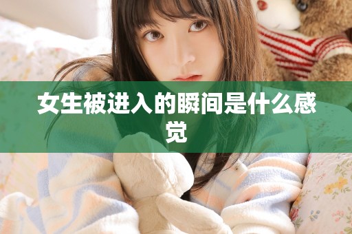 女生被进入的瞬间是什么感觉 女生被进入的瞬间是什么感觉