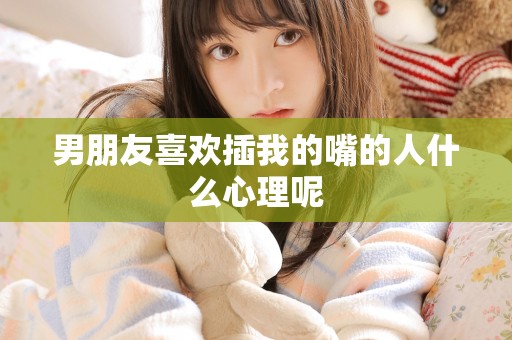 男朋友喜欢插我的嘴的人什么心理呢