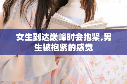 女生到达巅峰时会抱紧,男生被抱紧的感觉 女生到达巅峰时会抱紧,男生被抱紧的感觉