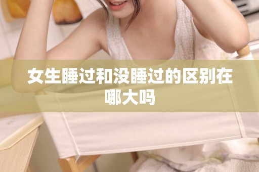 女生睡过和没睡过的区别在哪大吗