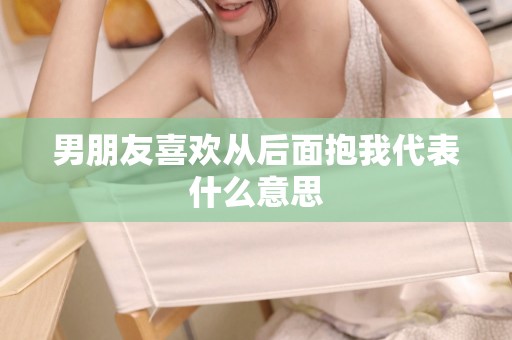 男朋友喜欢从后面抱我代表什么意思