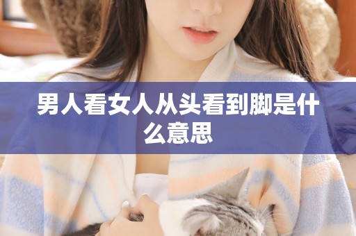 男人看女人从头看到脚是什么意思 男人看女人从头看到脚是什么意思