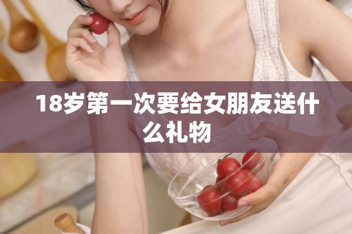 18岁第一次要给女朋友送什么礼物